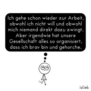 Ich gehe schon wieder zur Arbeit, obwohl ich nicht will und obwohl mich niemand direkt dazu zwingt. Aber irgendwie hat unsere Gesellschaft alles so organisiert, dass ich brav bin und gehorche.