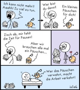 Ich kann nicht mehr!!! Aaah! Zu viel zu tun. Wer bist du denn? Ein kleines Päuschen für dich! Zisch ab, mir fehlt die Zeit für Pausen! Aber wir brauchen alle mal ein Päuschen... Wer das Päuschen verwehrt, macht die Arbeit verkehrt!