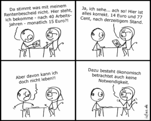 Da stimmt was mit meinem Rentenbescheid nicht. Hier steht, ich bekomme - nach 40 Arbeitsjahren - monatlich 15 Euro! Ja, ich sehe... ach so! Hier ist alles korrekt. 14 Euro 77 Cent, nach derzeitigem Stand. Aber davon kann ich doch nicht leben!! Dazu besteht ökonomisch betrachtet auch keine Notwendigkeit.